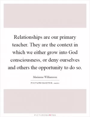 Relationships are our primary teacher. They are the context in which we either grow into God consciousness, or deny ourselves and others the opportunity to do so Picture Quote #1