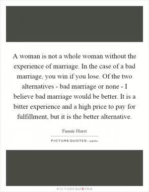 A woman is not a whole woman without the experience of marriage. In the case of a bad marriage, you win if you lose. Of the two alternatives - bad marriage or none - I believe bad marriage would be better. It is a bitter experience and a high price to pay for fulfillment, but it is the better alternative Picture Quote #1