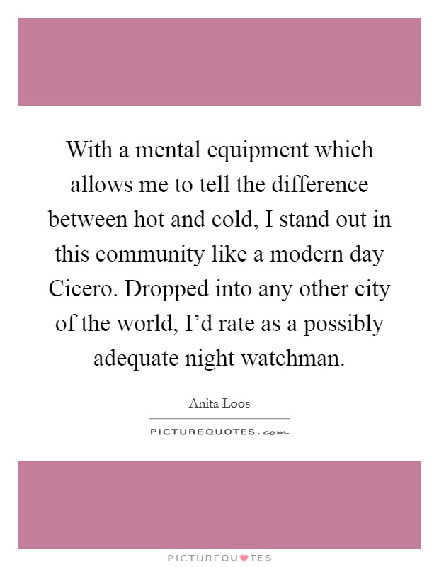 With a mental equipment which allows me to tell the difference between hot and cold, I stand out in this community like a modern day Cicero. Dropped into any other city of the world, I'd rate as a possibly adequate night watchman Picture Quote #1