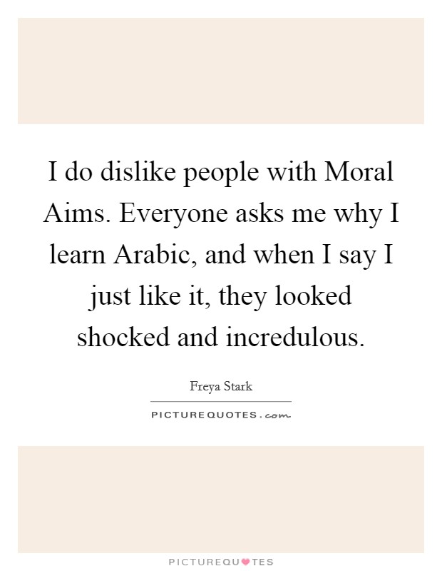 I do dislike people with Moral Aims. Everyone asks me why I learn Arabic, and when I say I just like it, they looked shocked and incredulous Picture Quote #1