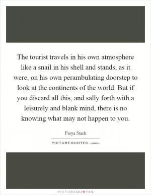 The tourist travels in his own atmosphere like a snail in his shell and stands, as it were, on his own perambulating doorstep to look at the continents of the world. But if you discard all this, and sally forth with a leisurely and blank mind, there is no knowing what may not happen to you Picture Quote #1