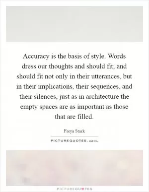 Accuracy is the basis of style. Words dress our thoughts and should fit; and should fit not only in their utterances, but in their implications, their sequences, and their silences, just as in architecture the empty spaces are as important as those that are filled Picture Quote #1