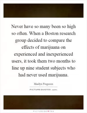 Never have so many been so high so often. When a Boston research group decided to compare the effects of marijuana on experienced and inexperienced users, it took them two months to line up nine student subjects who had never used marijuana Picture Quote #1