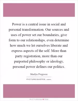 Power is a central issue in social and personal transformation. Our sources and uses of power set our boundaries, give form to our relationships, even determine how much we let ourselves liberate and express aspects of the self. More than party registration, more than our purported philosophy or ideology, personal power defines our politics Picture Quote #1
