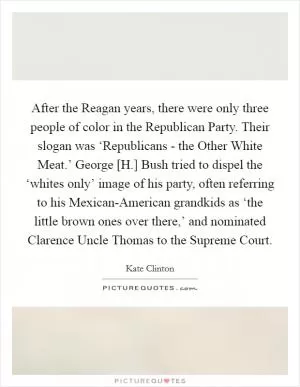 After the Reagan years, there were only three people of color in the Republican Party. Their slogan was ‘Republicans - the Other White Meat.’ George [H.] Bush tried to dispel the ‘whites only’ image of his party, often referring to his Mexican-American grandkids as ‘the little brown ones over there,’ and nominated Clarence Uncle Thomas to the Supreme Court Picture Quote #1