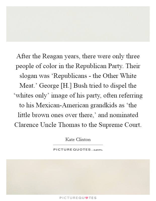 After the Reagan years, there were only three people of color in the Republican Party. Their slogan was ‘Republicans - the Other White Meat.' George [H.] Bush tried to dispel the ‘whites only' image of his party, often referring to his Mexican-American grandkids as ‘the little brown ones over there,' and nominated Clarence Uncle Thomas to the Supreme Court Picture Quote #1