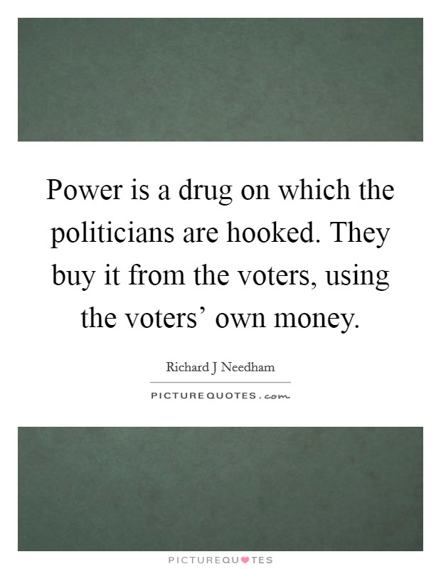 Power is a drug on which the politicians are hooked. They buy it from the voters, using the voters' own money Picture Quote #1