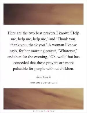 Here are the two best prayers I know: ‘Help me, help me, help me,’ and ‘Thank you, thank you, thank you.’ A woman I know says, for her morning prayer, ‘Whatever,’ and then for the evening, ‘Oh, well,’ but has conceded that these prayers are more palatable for people without children Picture Quote #1
