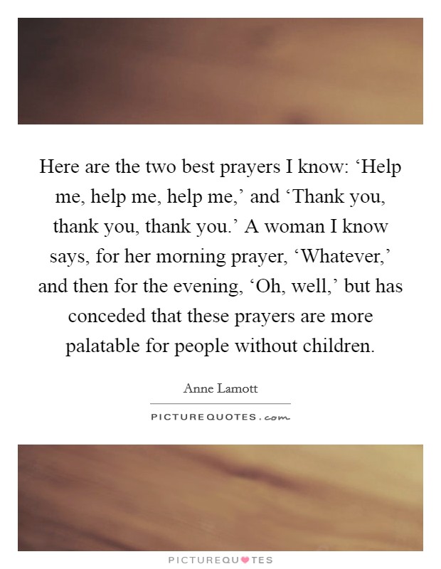 Here are the two best prayers I know: ‘Help me, help me, help me,' and ‘Thank you, thank you, thank you.' A woman I know says, for her morning prayer, ‘Whatever,' and then for the evening, ‘Oh, well,' but has conceded that these prayers are more palatable for people without children Picture Quote #1
