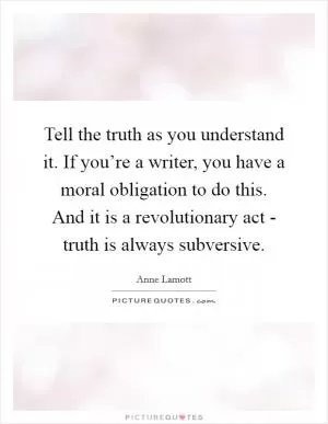Tell the truth as you understand it. If you’re a writer, you have a moral obligation to do this. And it is a revolutionary act - truth is always subversive Picture Quote #1
