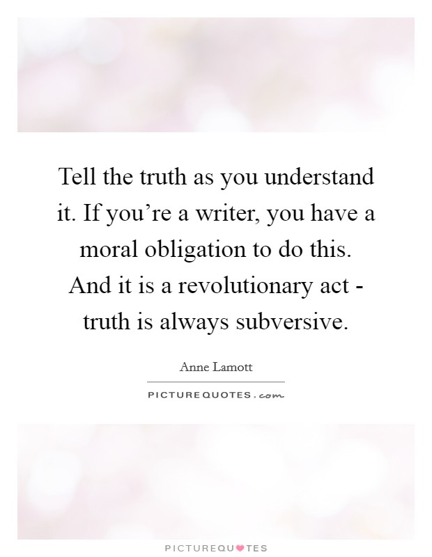 Tell the truth as you understand it. If you're a writer, you have a moral obligation to do this. And it is a revolutionary act - truth is always subversive Picture Quote #1