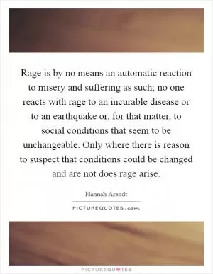 Rage is by no means an automatic reaction to misery and suffering as such; no one reacts with rage to an incurable disease or to an earthquake or, for that matter, to social conditions that seem to be unchangeable. Only where there is reason to suspect that conditions could be changed and are not does rage arise Picture Quote #1