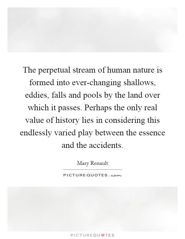 The perpetual stream of human nature is formed into ever-changing shallows, eddies, falls and pools by the land over which it passes. Perhaps the only real value of history lies in considering this endlessly varied play between the essence and the accidents Picture Quote #1