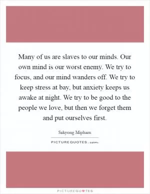 Many of us are slaves to our minds. Our own mind is our worst enemy. We try to focus, and our mind wanders off. We try to keep stress at bay, but anxiety keeps us awake at night. We try to be good to the people we love, but then we forget them and put ourselves first Picture Quote #1