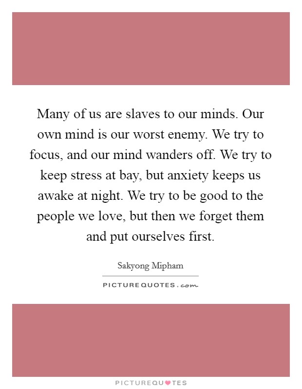 Many of us are slaves to our minds. Our own mind is our worst enemy. We try to focus, and our mind wanders off. We try to keep stress at bay, but anxiety keeps us awake at night. We try to be good to the people we love, but then we forget them and put ourselves first Picture Quote #1
