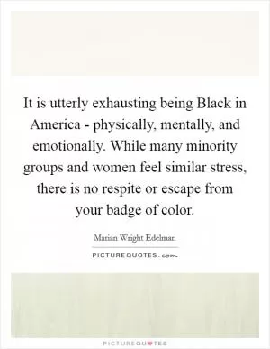 It is utterly exhausting being Black in America - physically, mentally, and emotionally. While many minority groups and women feel similar stress, there is no respite or escape from your badge of color Picture Quote #1