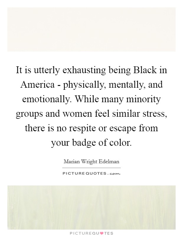 It is utterly exhausting being Black in America - physically, mentally, and emotionally. While many minority groups and women feel similar stress, there is no respite or escape from your badge of color Picture Quote #1