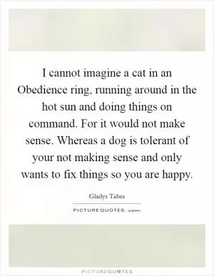 I cannot imagine a cat in an Obedience ring, running around in the hot sun and doing things on command. For it would not make sense. Whereas a dog is tolerant of your not making sense and only wants to fix things so you are happy Picture Quote #1