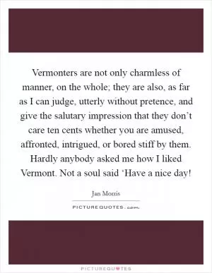 Vermonters are not only charmless of manner, on the whole; they are also, as far as I can judge, utterly without pretence, and give the salutary impression that they don’t care ten cents whether you are amused, affronted, intrigued, or bored stiff by them. Hardly anybody asked me how I liked Vermont. Not a soul said ‘Have a nice day! Picture Quote #1