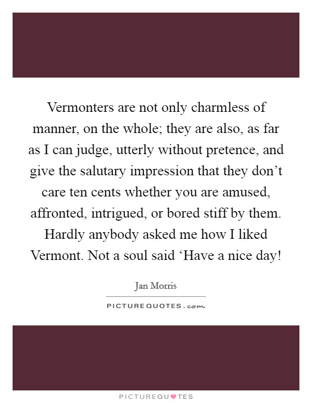Vermonters are not only charmless of manner, on the whole; they are also, as far as I can judge, utterly without pretence, and give the salutary impression that they don't care ten cents whether you are amused, affronted, intrigued, or bored stiff by them. Hardly anybody asked me how I liked Vermont. Not a soul said ‘Have a nice day! Picture Quote #1