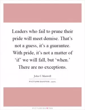 Leaders who fail to prune their pride will meet demise. That’s not a guess, it’s a guarantee. With pride, it’s not a matter of ‘if’ we will fall, but ‘when.’ There are no exceptions Picture Quote #1