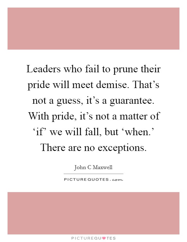 Leaders who fail to prune their pride will meet demise. That's not a guess, it's a guarantee. With pride, it's not a matter of ‘if' we will fall, but ‘when.' There are no exceptions Picture Quote #1