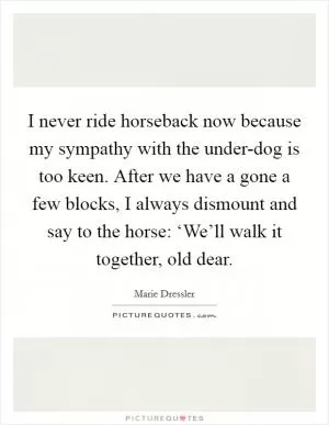 I never ride horseback now because my sympathy with the under-dog is too keen. After we have a gone a few blocks, I always dismount and say to the horse: ‘We’ll walk it together, old dear Picture Quote #1