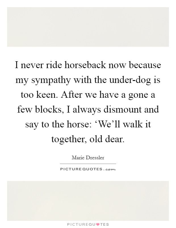 I never ride horseback now because my sympathy with the under-dog is too keen. After we have a gone a few blocks, I always dismount and say to the horse: ‘We'll walk it together, old dear Picture Quote #1