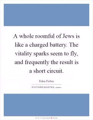 A whole roomful of Jews is like a charged battery. The vitality sparks seem to fly, and frequently the result is a short circuit Picture Quote #1
