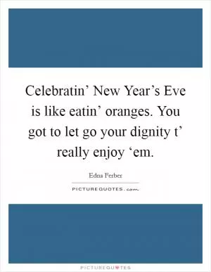 Celebratin’ New Year’s Eve is like eatin’ oranges. You got to let go your dignity t’ really enjoy ‘em Picture Quote #1