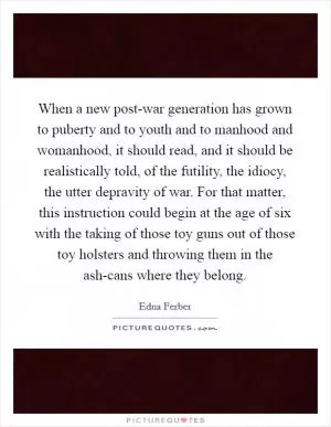 When a new post-war generation has grown to puberty and to youth and to manhood and womanhood, it should read, and it should be realistically told, of the futility, the idiocy, the utter depravity of war. For that matter, this instruction could begin at the age of six with the taking of those toy guns out of those toy holsters and throwing them in the ash-cans where they belong Picture Quote #1