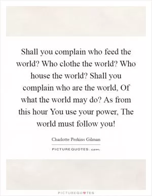Shall you complain who feed the world? Who clothe the world? Who house the world? Shall you complain who are the world, Of what the world may do? As from this hour You use your power, The world must follow you! Picture Quote #1