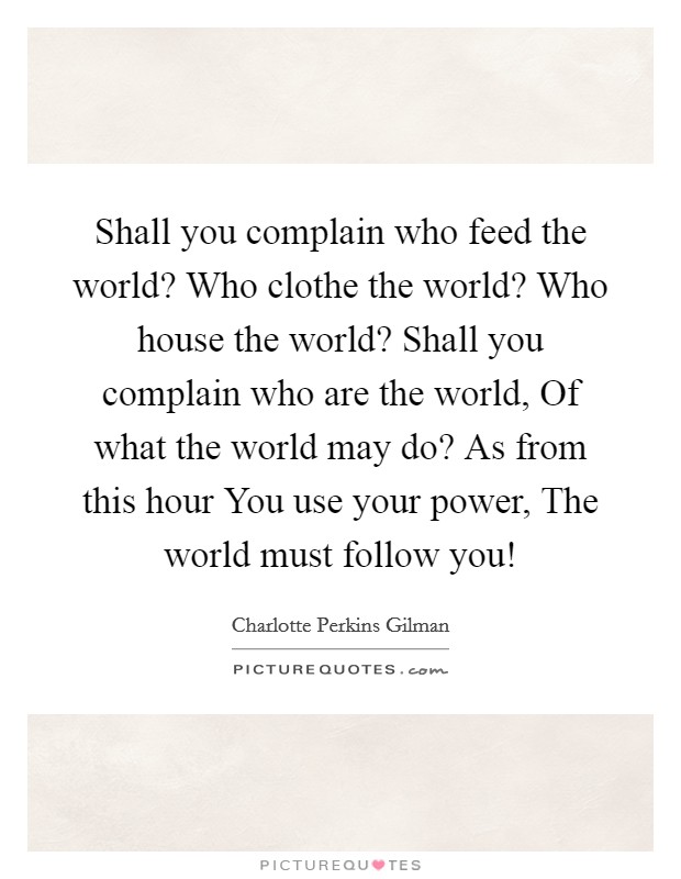 Shall you complain who feed the world? Who clothe the world? Who house the world? Shall you complain who are the world, Of what the world may do? As from this hour You use your power, The world must follow you! Picture Quote #1