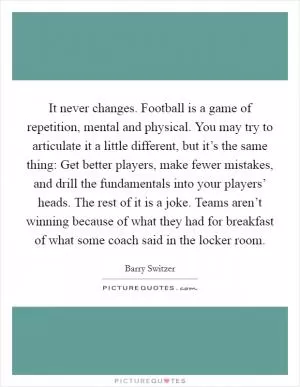It never changes. Football is a game of repetition, mental and physical. You may try to articulate it a little different, but it’s the same thing: Get better players, make fewer mistakes, and drill the fundamentals into your players’ heads. The rest of it is a joke. Teams aren’t winning because of what they had for breakfast of what some coach said in the locker room Picture Quote #1