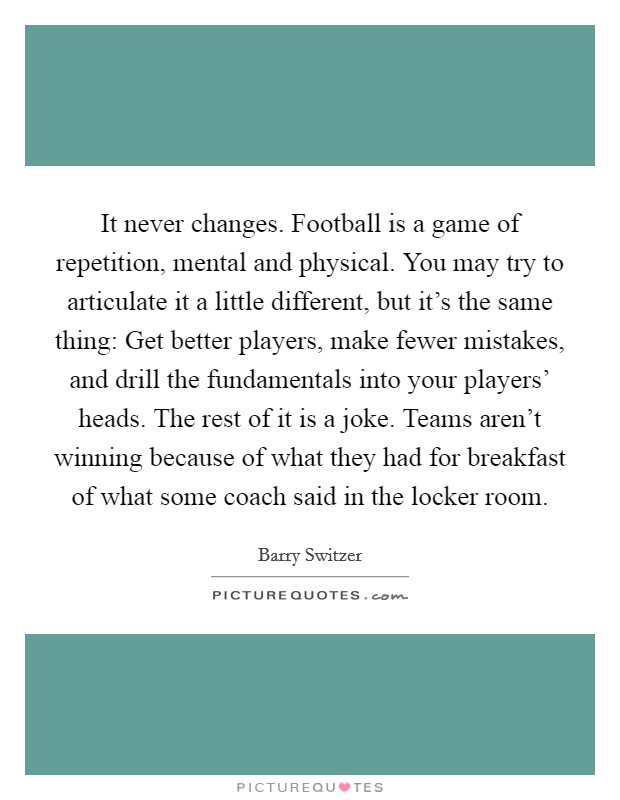 It never changes. Football is a game of repetition, mental and physical. You may try to articulate it a little different, but it's the same thing: Get better players, make fewer mistakes, and drill the fundamentals into your players' heads. The rest of it is a joke. Teams aren't winning because of what they had for breakfast of what some coach said in the locker room Picture Quote #1