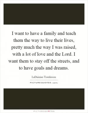 I want to have a family and teach them the way to live their lives, pretty much the way I was raised, with a lot of love and the Lord. I want them to stay off the streets, and to have goals and dreams Picture Quote #1