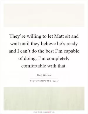 They’re willing to let Matt sit and wait until they believe he’s ready and I can’t do the best I’m capable of doing. I’m completely comfortable with that Picture Quote #1