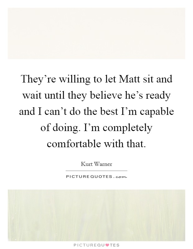 They're willing to let Matt sit and wait until they believe he's ready and I can't do the best I'm capable of doing. I'm completely comfortable with that Picture Quote #1