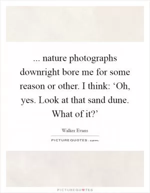 ... nature photographs downright bore me for some reason or other. I think: ‘Oh, yes. Look at that sand dune. What of it?’ Picture Quote #1