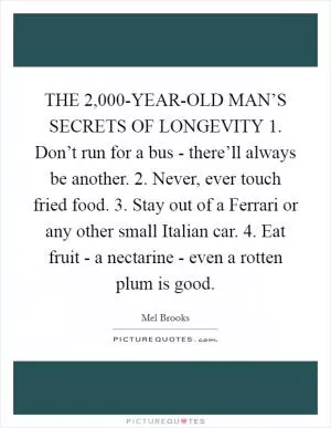 THE 2,000-YEAR-OLD MAN’S SECRETS OF LONGEVITY 1. Don’t run for a bus - there’ll always be another. 2. Never, ever touch fried food. 3. Stay out of a Ferrari or any other small Italian car. 4. Eat fruit - a nectarine - even a rotten plum is good Picture Quote #1