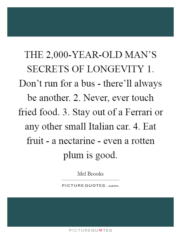 THE 2,000-YEAR-OLD MAN'S SECRETS OF LONGEVITY 1. Don't run for a bus - there'll always be another. 2. Never, ever touch fried food. 3. Stay out of a Ferrari or any other small Italian car. 4. Eat fruit - a nectarine - even a rotten plum is good Picture Quote #1