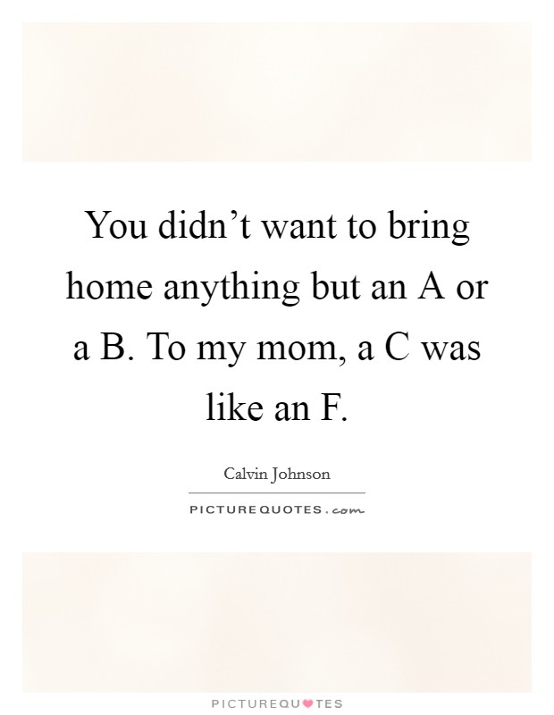 You didn't want to bring home anything but an A or a B. To my mom, a C was like an F Picture Quote #1