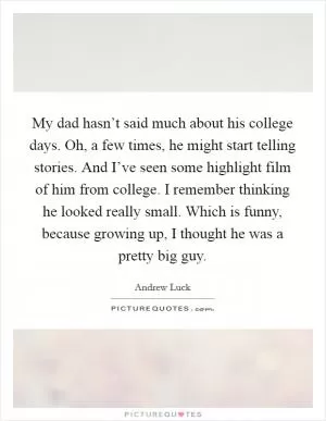 My dad hasn’t said much about his college days. Oh, a few times, he might start telling stories. And I’ve seen some highlight film of him from college. I remember thinking he looked really small. Which is funny, because growing up, I thought he was a pretty big guy Picture Quote #1