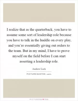 I realize that as the quarterback, you have to assume some sort of leadership role because you have to talk in the huddle on every play, and you’re essentially giving out orders to the team. But in my mind, I have to prove myself on the field before I can start asserting a leadership role Picture Quote #1