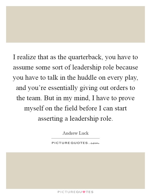 I realize that as the quarterback, you have to assume some sort of leadership role because you have to talk in the huddle on every play, and you're essentially giving out orders to the team. But in my mind, I have to prove myself on the field before I can start asserting a leadership role Picture Quote #1