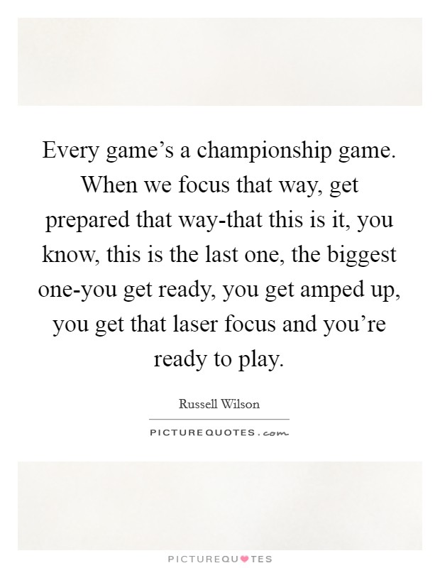 Every game's a championship game. When we focus that way, get prepared that way-that this is it, you know, this is the last one, the biggest one-you get ready, you get amped up, you get that laser focus and you're ready to play Picture Quote #1