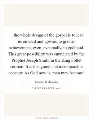 ... the whole design of the gospel is to lead us onward and upward to greater achievement, even, eventually, to godhood. This great possibility was enunciated by the Prophet Joseph Smith in the King Follet sermon. It is this grand and incomparable concept: As God now is, man may become! Picture Quote #1