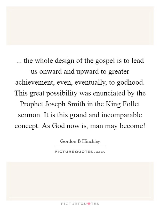 ... the whole design of the gospel is to lead us onward and upward to greater achievement, even, eventually, to godhood. This great possibility was enunciated by the Prophet Joseph Smith in the King Follet sermon. It is this grand and incomparable concept: As God now is, man may become! Picture Quote #1