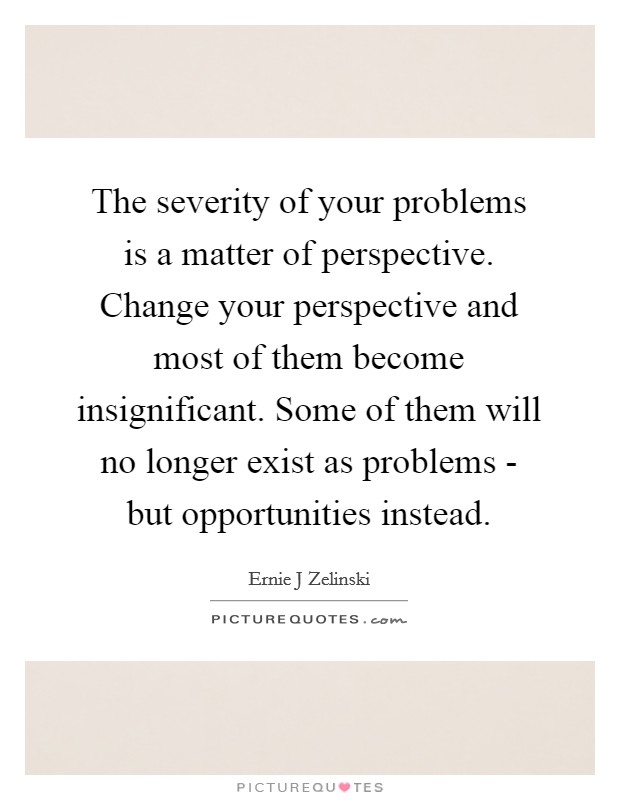 The severity of your problems is a matter of perspective. Change your perspective and most of them become insignificant. Some of them will no longer exist as problems - but opportunities instead Picture Quote #1