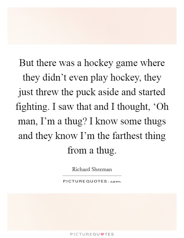 But there was a hockey game where they didn't even play hockey, they just threw the puck aside and started fighting. I saw that and I thought, ‘Oh man, I'm a thug? I know some thugs and they know I'm the farthest thing from a thug Picture Quote #1